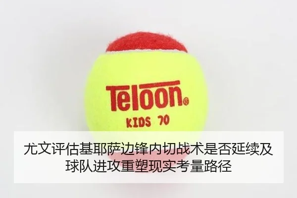 尤文评估基耶萨边锋内切战术是否延续及球队进攻重塑现实考量路径